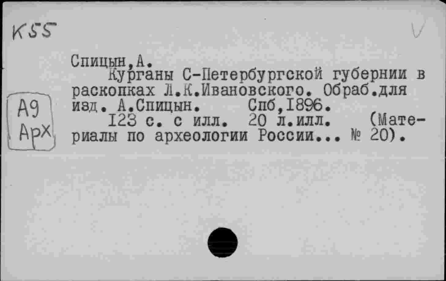 ﻿A3
m
Спицын,A.
Курганы C-Петербургской губернии в раскопках Л.К.Ивановского. Обраб.для изд. А.Спицын. Спб,1896.
123 с. с илл. 20 л.илл. (Материалы по археологии России... № 20).